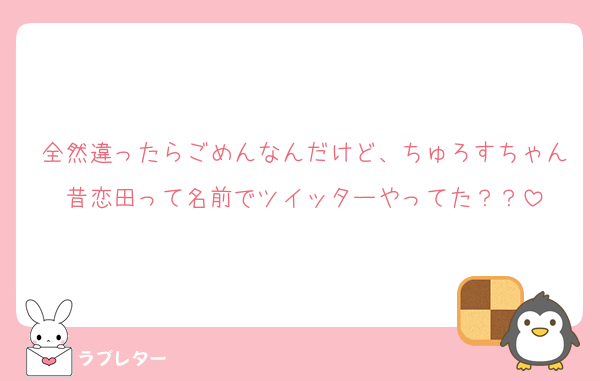 全然違ったらごめんなんだけど、ちゅろすちゃん昔恋田って名前でツイッターやってた？？