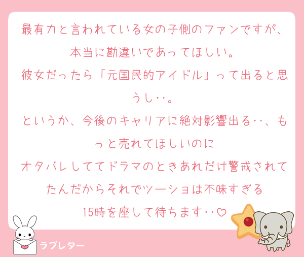 最有力と言われている女の子側のファンですが、本当に勘違いであってほしい。
彼女だったら「元国民的アイドル」って出ると思うし‥。
というか、今後のキャリアに絶対影響出る‥、もっと売れてほしいのに
オタバレしててドラマのときあれだけ警戒されてたんだからそれでツーショは不味すぎる
15時を座して待ちます‥