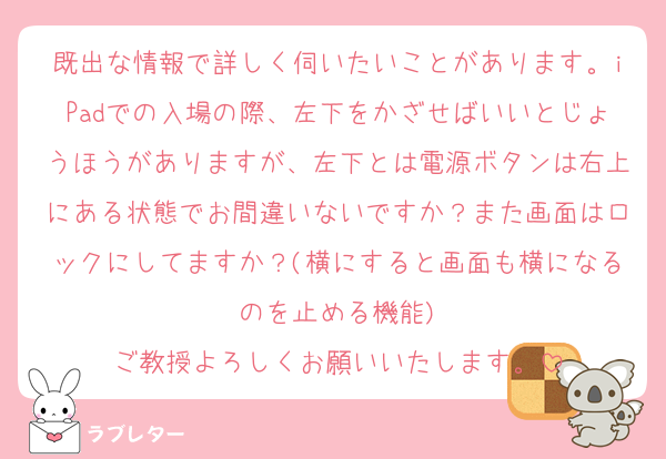 既出な情報で詳しく伺いたいことがあります。iPadでの入場の際、左下をかざせばいいとじょうほうがありますが、左下とは電源ボタンは右上にある状態でお間違いないですか？また画面はロックにしてますか？(横にすると画面も横になるのを止める機能)
ご教授よろしくお願いいたします。