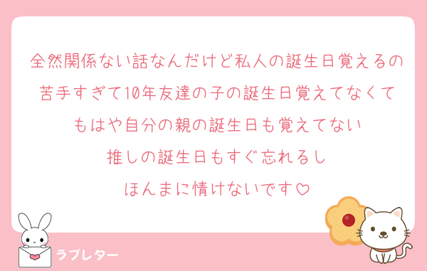 全然関係ない話なんだけど私人の誕生日覚えるの苦手すぎて10年友達の子の誕生日覚えてなくてもはや自分の親の誕生日も覚えてない
推しの誕生日もすぐ忘れるし
ほんまに情けないです