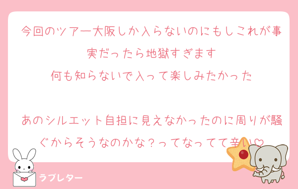 今回のツアー大阪しか入らないのにもしこれが事実だったら地獄すぎます
何も知らないで入って楽しみたかった

あのシルエット自担に見えなかったのに周りが騒ぐからそうなのかな？ってなってて辛い