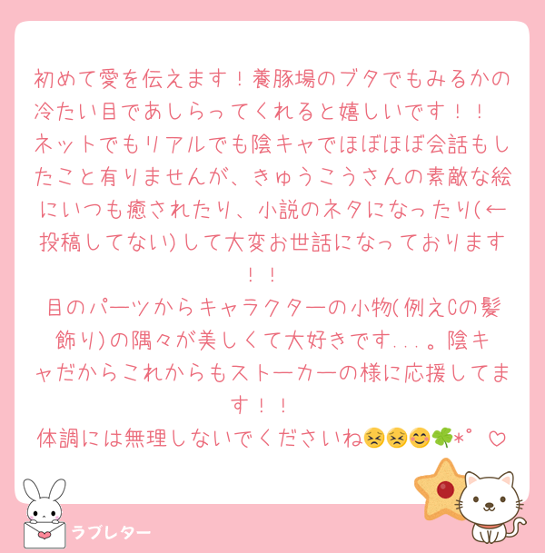 初めて愛を伝えます！養豚場のブタでもみるかの冷たい目であしらってくれると嬉しいです！！
ネットでもリアルでも陰キャでほぼほぼ会話もしたこと有りませんが、きゅうこうさんの素敵な絵にいつも癒されたり、小説のネタになったり(←投稿してない)して大変お世話になっております！！
目のパーツからキャラクターの小物(例えCの髪飾り)の隅々が美しくて大好きです...。陰キャだからこれからもストーカーの様に応援してます！！
体調には無理しないでくださいね😣😣😊🍀*゜