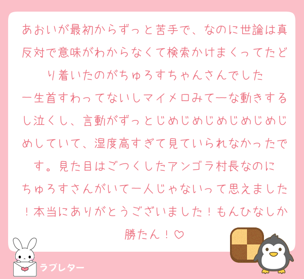 あおいが最初からずっと苦手で、なのに世論は真反対で意味がわからなくて検索かけまくってたどり着いたのがちゅろすちゃんさんでした
一生首すわってないしマイメロみてーな動きするし泣くし、言動がずっとじめじめじめじめじめじめしていて、湿度高すぎて見ていられなかったです。見た目はごつくしたアンゴラ村長なのに
ちゅろすさんがいて一人じゃないって思えました！本当にありがとうございました！もんひなしか勝たん！