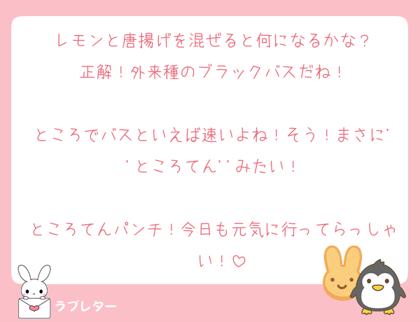 レモンと唐揚げを混ぜると何になるかな？
正解！外来種のブラックバスだね！

ところでバスといえば速いよね！そう！まさに''ところてん''みたい！

ところてんパンチ！今日も元気に行ってらっしゃ〜い！