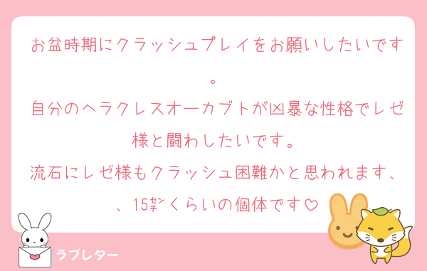 お盆時期にクラッシュプレイをお願いしたいです。
自分のヘラクレスオーカブトが凶暴な性格でレゼ様と闘わしたいです。
流石にレゼ様もクラッシュ困難かと思われます、、15㌢くらいの個体です