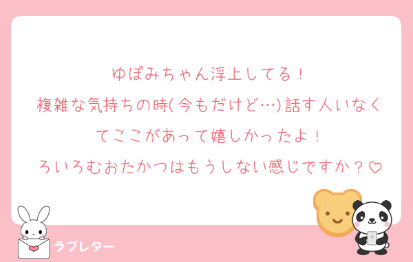 ゆぽみちゃん浮上してる！
複雑な気持ちの時(今もだけど…)話す人いなくてここがあって嬉しかったよ！
ろいろむおたかつはもうしない感じですか？