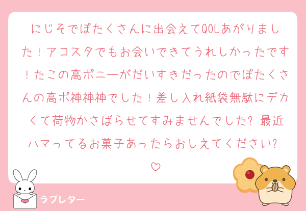にじそでぽたくさんに出会えてQOLあがりました！アコスタでもお会いできてうれしかったです！たこの高ポニーがだいすきだったのでぽたくさんの高ポ神神神でした！差し入れ紙袋無駄にデカくて荷物かさばらせてすみませんでした⤵︎最近ハマってるお菓子あったらおしえてください⤵︎