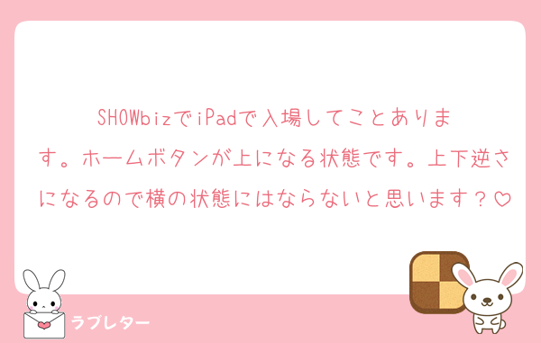 SHOWbizでiPadで入場してことあります。ホームボタンが上になる状態です。上下逆さになるので横の状態にはならないと思います？