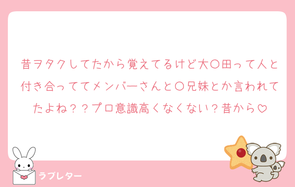 昔ヲタクしてたから覚えてるけど大〇田って人と付き合っててメンバーさんと〇兄妹とか言われてたよね？？プロ意識高くなくない？昔から