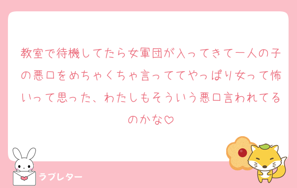 教室で待機してたら女軍団が入ってきて一人の子の悪口をめちゃくちゃ言っててやっぱり女って怖いって思った、わたしもそういう悪口言われてるのかな