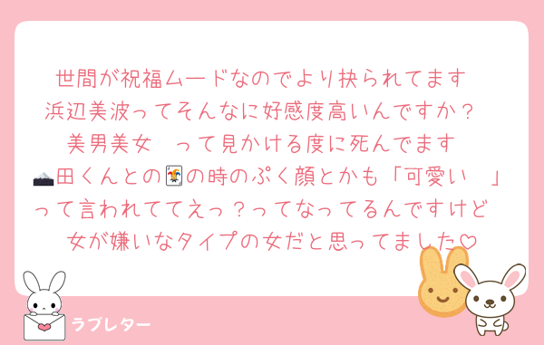 世間が祝福ムードなのでより抉られてます
浜辺美波ってそんなに好感度高いんですか？
美男美女〜って見かける度に死んでます
🗻田くんとの🃏の時のぷく顔とかも「可愛い〜」って言われててえっ？ってなってるんですけど
女が嫌いなタイプの女だと思ってました