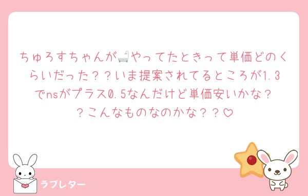 ちゅろすちゃんが🛁やってたときって単価どのくらいだった？？いま提案されてるところが1.3でnsがプラス0.5なんだけど単価安いかな？？こんなものなのかな？？