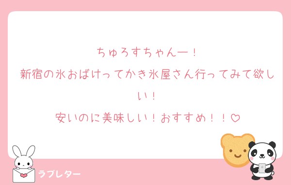 ちゅろすちゃんー！
新宿の氷おばけってかき氷屋さん行ってみて欲しい！
安いのに美味しい！おすすめ！！