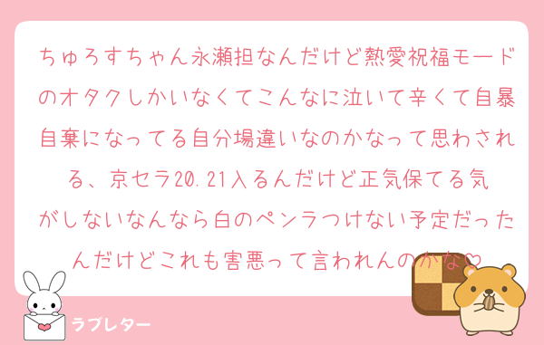 ちゅろすちゃん永瀬担なんだけど熱愛祝福モードのオタクしかいなくてこんなに泣いて辛くて自暴自棄になってる自分場違いなのかなって思わされる、京セラ20.21入るんだけど正気保てる気がしないなんなら白のペンラつけない予定だったんだけどこれも害悪って言われんのかな