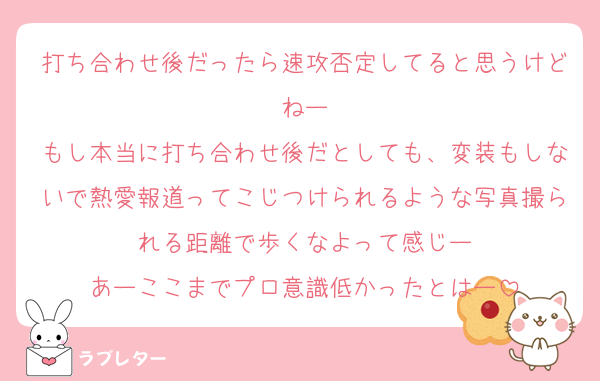 打ち合わせ後だったら速攻否定してると思うけどねー
もし本当に打ち合わせ後だとしても、変装もしないで熱愛報道ってこじつけられるような写真撮られる距離で歩くなよって感じー
あーここまでプロ意識低かったとはー