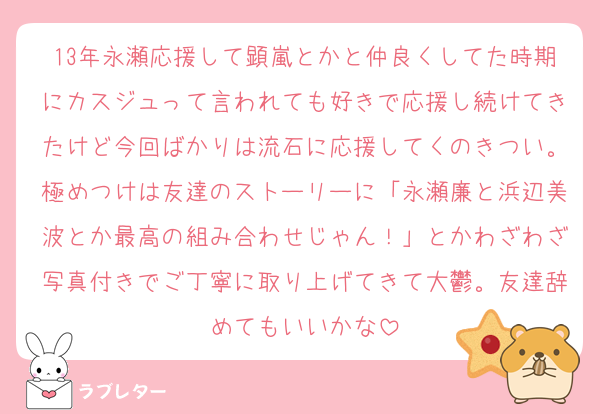 13年永瀬応援して顕嵐とかと仲良くしてた時期にカスジュって言われても好きで応援し続けてきたけど今回ばかりは流石に応援してくのきつい。極めつけは友達のストーリーに「永瀬廉と浜辺美波とか最高の組み合わせじゃん！」とかわざわざ写真付きでご丁寧に取り上げてきて大鬱。友達辞めてもいいかな