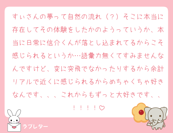すぃさんの夢って自然の流れ（？）そこに本当に存在してその体験をしたかのようっていうか、本当に日常に信介くんが落とし込まれてるからこそ感じられるというか…語彙力無くてすみませんなんですけど、変に突飛でなかったりするから余計リアルで近くに感じられるからめちゃくちゃ好きなんです、、、これからもずっと大好きです、、！！！！