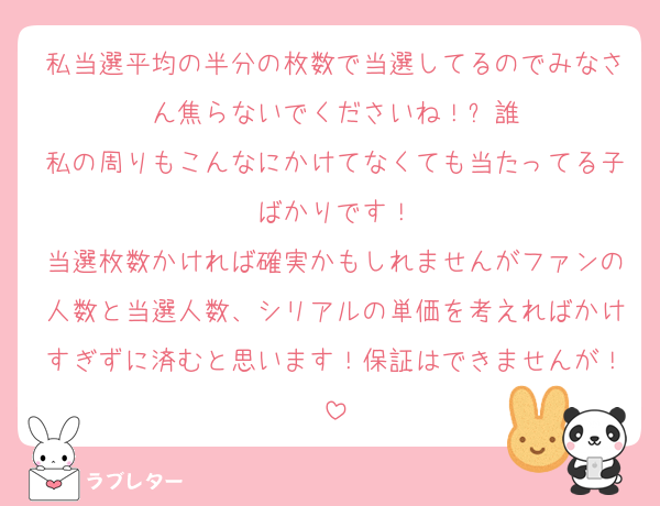 私当選平均の半分の枚数で当選してるのでみなさん焦らないでくださいね！⬅️誰
私の周りもこんなにかけてなくても当たってる子ばかりです！
当選枚数かければ確実かもしれませんがファンの人数と当選人数、シリアルの単価を考えればかけすぎずに済むと思います！保証はできませんが！