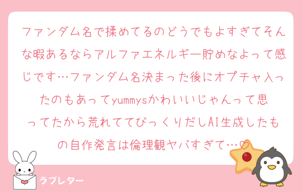 ファンダム名で揉めてるのどうでもよすぎてそんな暇あるならアルファエネルギー貯めなよって感じです…ファンダム名決まった後にオプチャ入ったのもあってyummysかわいいじゃんって思ってたから荒れててびっくりだしAI生成したもの自作発言は倫理観ヤバすぎて…