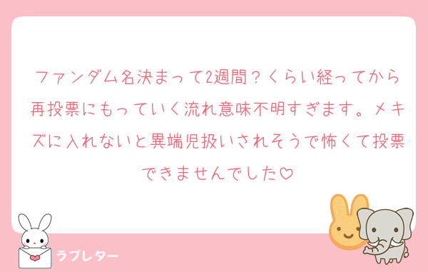 ファンダム名決まって2週間？くらい経ってから再投票にもっていく流れ意味不明すぎます。メキズに入れないと異端児扱いされそうで怖くて投票できませんでした
