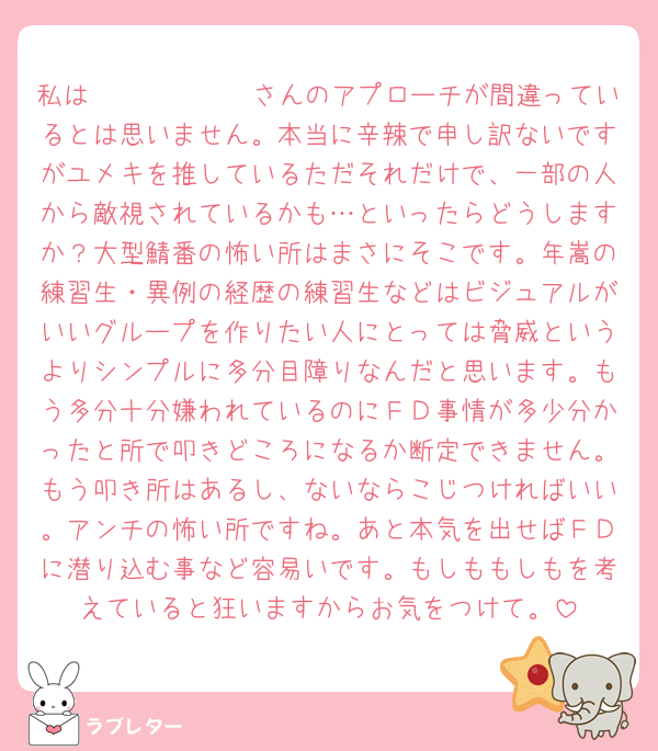 私は𝒌𝒐𝒎𝒆𝒌𝒊さんのアプローチが間違っているとは思いません。本当に辛辣で申し訳ないですがユメキを推しているただそれだけで、一部の人から敵視されているかも…といったらどうしますか？大型鯖番の怖い所はまさにそこです。年嵩の練習生・異例の経歴の練習生などはビジュアルがいいグループを作りたい人にとっては脅威というよりシンプルに多分目障りなんだと思います。もう多分十分嫌われているのにＦＤ事情が多少分かったと所で叩きどころになるか断定できません。もう叩き所はあるし、ないならこじつければいい。アンチの怖い所ですね。あと本気を出せばＦＤに潜り込む事など容易いです。もしももしもを考えていると狂いますからお気をつけて。