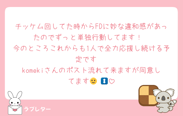 チッケム回してた時からFDに妙な違和感があったのでずっと単独行動してます！
今のところこれからも1人で全力応援し続ける予定です♡
komekiさんのポスト流れて来ますが同意してます🙂‍↕️💭