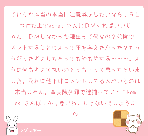 ていうか本当の本当に注意喚起したいならＵＲＬつけた上でkomekiさんにＤＭすればいいじゃん。ＤＭしなかった理由って何なの？公開でコメントすることによって圧を与えたかった？もううがった考えしちゃってもやもやする～～～。ようは何も考えてないのどっち？って思っちゃいました。それに他下げコメントしてる人がいるのは本当じゃん。事実陳列罪で逮捕ってこと？komekiさんばっかり悪いわけじゃないでしょうに