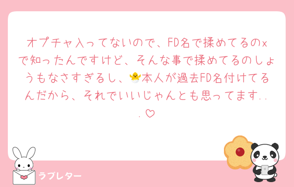 オプチャ入ってないので、FD名で揉めてるのxで知ったんですけど、そんな事で揉めてるのしょうもなさすぎるし、🐣本人が過去FD名付けてるんだから、それでいいじゃんとも思ってます...