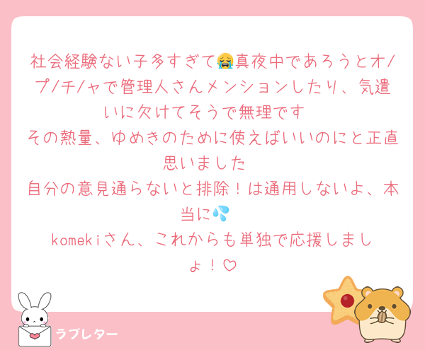 社会経験ない子多すぎて😭真夜中であろうとオ/プ/チ/ャで管理人さんメンションしたり、気遣いに欠けてそうで無理です
その熱量、ゆめきのために使えばいいのにと正直思いました
自分の意見通らないと排除！は通用しないよ、本当に💦
komekiさん、これからも単独で応援しましょ！