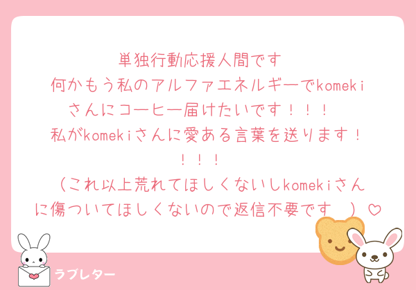 単独行動応援人間です
何かもう私のアルファエネルギーでkomekiさんにコーヒー届けたいです！！！
私がkomekiさんに愛ある言葉を送ります！！！！
（これ以上荒れてほしくないしkomekiさんに傷ついてほしくないので返信不要です🥲）