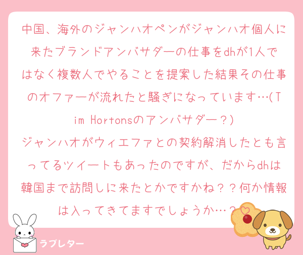 中国、海外のジャンハオペンがジャンハオ個人に来たブランドアンバサダーの仕事をdhが1人ではなく複数人でやることを提案した結果その仕事のオファーが流れたと騒ぎになっています…(Tim Hortonsのアンバサダー？)
ジャンハオがウィエファとの契約解消したとも言ってるツイートもあったのですが、だからdhは韓国まで訪問しに来たとかですかね？？何か情報は入ってきてますでしょうか…？