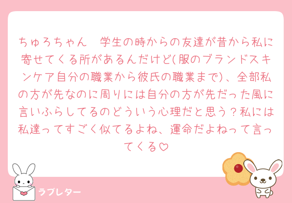 ちゅろちゃん🥲学生の時からの友達が昔から私に寄せてくる所があるんだけど(服のブランドスキンケア自分の職業から彼氏の職業まで)、全部私の方が先なのに周りには自分の方が先だった風に言いふらしてるのどういう心理だと思う？私には私達ってすごく似てるよね、運命だよねって言ってくる