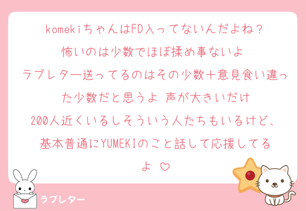 komekiちゃんはFD入ってないんだよね？怖いのは少数でほぼ揉め事ないよ♡
ラブレター送ってるのはその少数＋意見食い違った少数だと思うよ♡声が大きいだけ
200人近くいるしそういう人たちもいるけど、基本普通にYUMEKIのこと話して応援してるよ♡