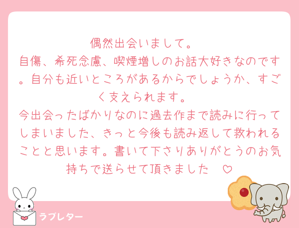 偶然出会いまして。
自傷、希死念慮、喫煙増しのお話大好きなのです。自分も近いところがあるからでしょうか、すごく支えられます。
今出会ったばかりなのに過去作まで読みに行ってしまいました、きっと今後も読み返して救われることと思います。書いて下さりありがとうのお気持ちで送らせて頂きました🤭