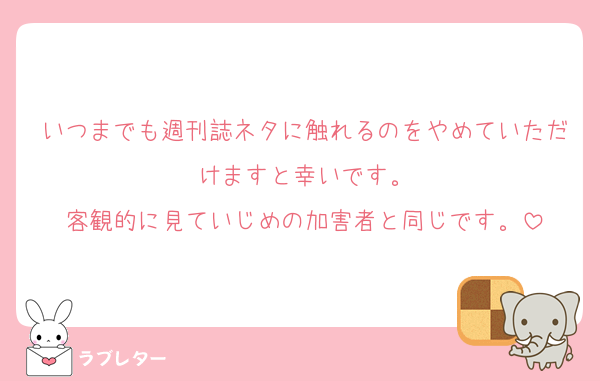 いつまでも週刊誌ネタに触れるのをやめていただけますと幸いです。
客観的に見ていじめの加害者と同じです。
