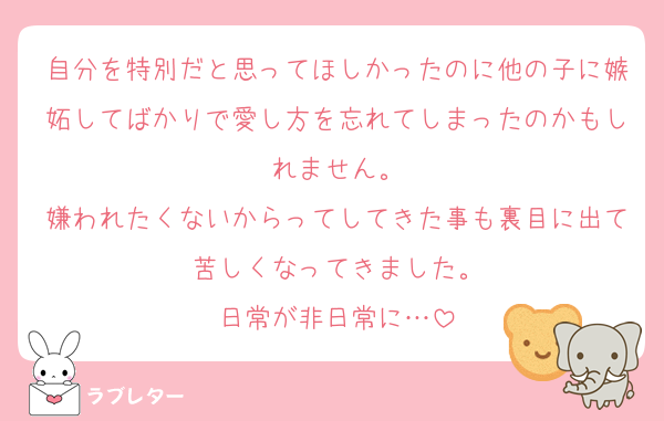 自分を特別だと思ってほしかったのに他の子に嫉妬してばかりで愛し方を忘れてしまったのかもしれません。
嫌われたくないからってしてきた事も裏目に出て苦しくなってきました。
日常が非日常に…