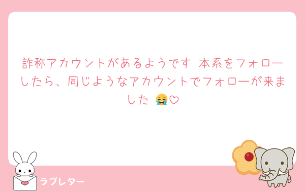 詐称アカウントがあるようです 本系をフォローしたら、同じようなアカウントでフォローが来ました 😭