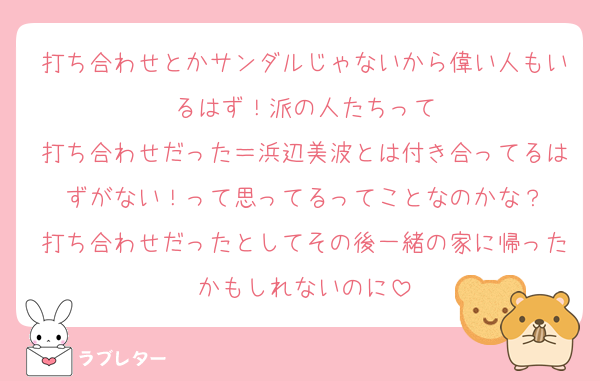 打ち合わせとかサンダルじゃないから偉い人もいるはず！派の人たちって
打ち合わせだった＝浜辺美波とは付き合ってるはずがない！って思ってるってことなのかな？
打ち合わせだったとしてその後一緒の家に帰ったかもしれないのに