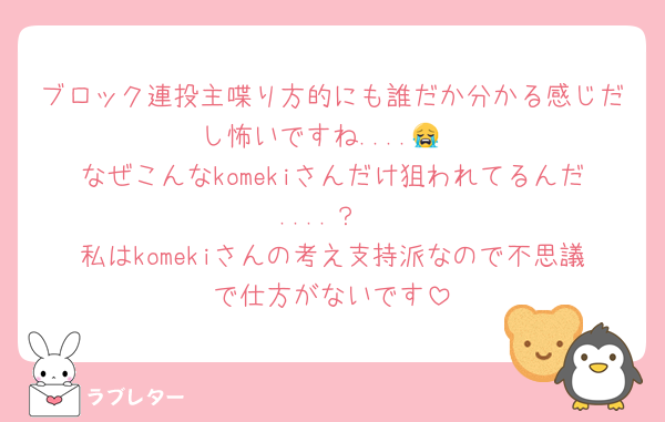 ブロック連投主喋り方的にも誰だか分かる感じだし怖いですね....😭
なぜこんなkomekiさんだけ狙われてるんだ....？
私はkomekiさんの考え支持派なので不思議で仕方がないです