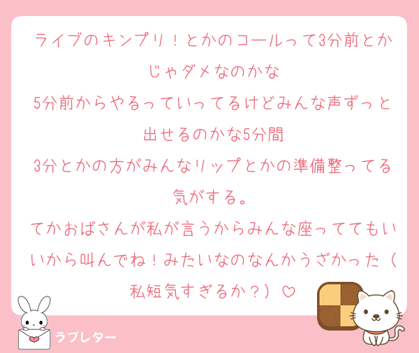 ライブのキンプリ！とかのコールって3分前とかじゃダメなのかな
5分前からやるっていってるけどみんな声ずっと出せるのかな5分間
3分とかの方がみんなリップとかの準備整ってる気がする。
てかおばさんが私が言うからみんな座っててもいいから叫んでね！みたいなのなんかうざかった（私短気すぎるか？）
