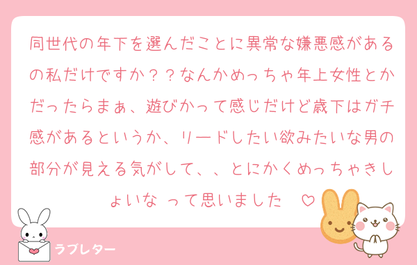 同世代の年下を選んだことに異常な嫌悪感があるの私だけですか？？なんかめっちゃ年上女性とかだったらまぁ、遊びかって感じだけど歳下はガチ感があるというか、リードしたい欲みたいな男の部分が見える気がして、、とにかくめっちゃきしょいな♡って思いました❣️