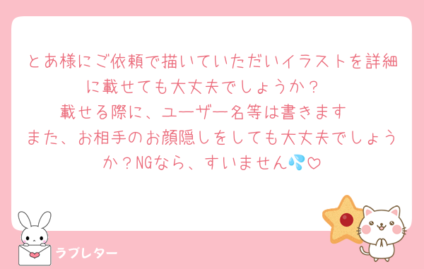 とあ様にご依頼で描いていただいイラストを詳細に載せても大丈夫でしょうか？
載せる際に、ユーザー名等は書きます
また、お相手のお顔隠しをしても大丈夫でしょうか？NGなら、すいません💦