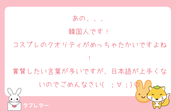 あの、、、
韓国人です！
コスプレのクオリティがめっちゃたかいですよね！
賞賛したい言葉が多いですが、日本語が上手くないのでごめんなさい( ；∀；)
