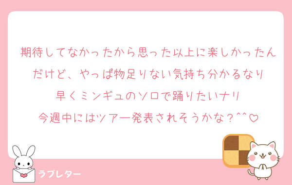 期待してなかったから思った以上に楽しかったんだけど、やっぱ物足りない気持ち分かるなり
早くミンギュのソロで踊りたいナリ
今週中にはツアー発表されそうかな？^^