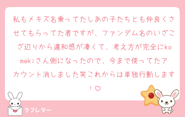 私もメキズ名乗ってたしあの子たちとも仲良くさせてもらってた者ですが、ファンダム名のいざこざ辺りから違和感が凄くて、考え方が完全にkomekiさん側になったので、今まで使ってたアカウント消しました笑これからは単独行動します！