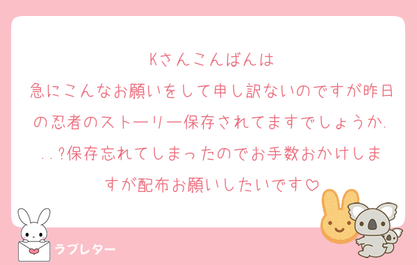 Kさんこんばんは
急にこんなお願いをして申し訳ないのですが昨日の忍者のストーリー保存されてますでしょうか...?保存忘れてしまったのでお手数おかけしますが配布お願いしたいです