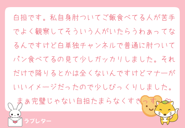 白担です。私自身肘ついてご飯食べてる人が苦手でよく観察してそういう人がいたらうわぁってなるんですけど白単独チャンネルで普通に肘ついてパン食べてるの見て少しガッカリしました。それだけで降りるとかは全くないんですけどマナーがいいイメージだったので少しびっくりしました。まぁ完璧じゃない自担たまらなくすきっす。