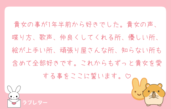 貴女の事が1年半前から好きでした。貴女の声、喋り方、歌声、仲良くしてくれる所、優しい所、絵が上手い所、頑張り屋さんな所、知らない所も含めて全部好きです。これからもずっと貴女を愛する事をここに誓います。