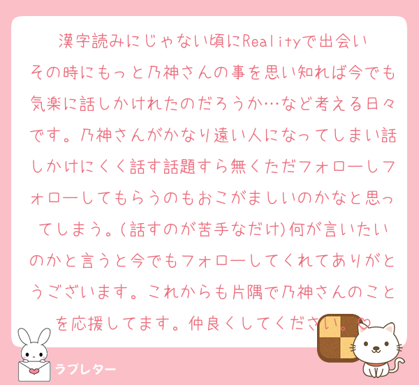 漢字読みにじゃない頃にRealityで出会いその時にもっと乃神さんの事を思い知れば今でも気楽に話しかけれたのだろうか…など考える日々です。乃神さんがかなり遠い人になってしまい話しかけにくく話す話題すら無くただフォローしフォローしてもらうのもおこがましいのかなと思ってしまう。(話すのが苦手なだけ)何が言いたいのかと言うと今でもフォローしてくれてありがとうございます。これからも片隅で乃神さんのことを応援してます。仲良くしてください。