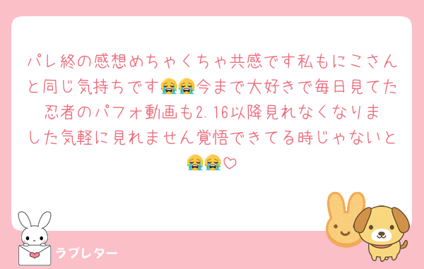パレ終の感想めちゃくちゃ共感です私もにこさんと同じ気持ちです😭😭今まで大好きで毎日見てた忍者のパフォ動画も2.16以降見れなくなりました気軽に見れません覚悟できてる時じゃないと😭😭